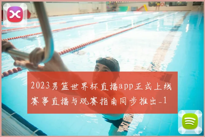 2023男篮世界杯直播app正式上线 赛事直播与观赛指南同步推出_1