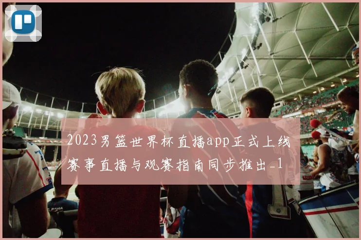 2023男篮世界杯直播app正式上线 赛事直播与观赛指南同步推出_1
