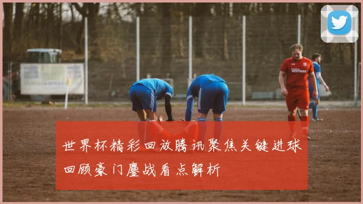 世界杯精彩回放腾讯聚焦关键进球回顾豪门鏖战看点解析