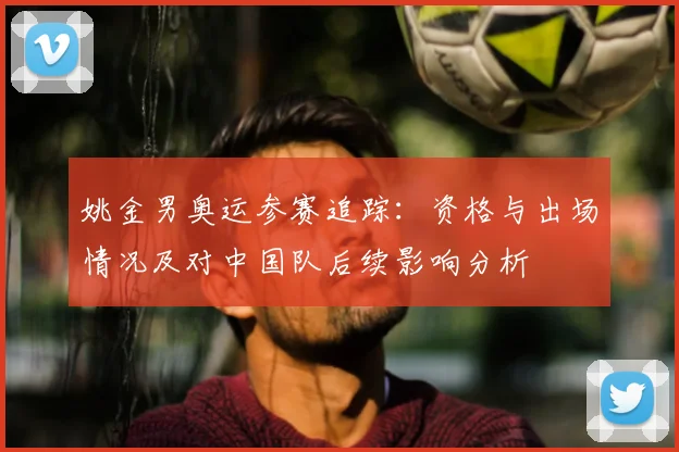 姚金男奥运参赛追踪：资格与出场情况及对中国队后续影响分析