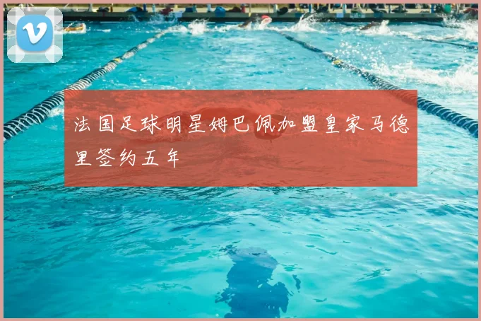 法国足球明星姆巴佩加盟皇家马德里签约五年