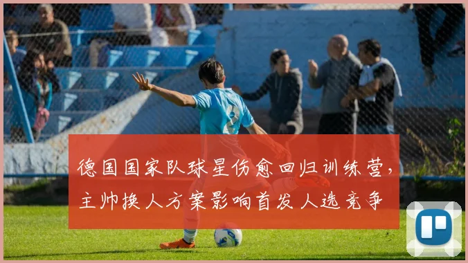 德国国家队球星伤愈回归训练营，主帅换人方案影响首发人选竞争
