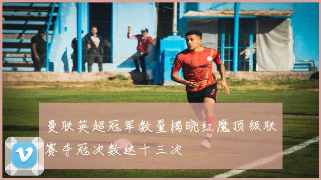 曼联英超冠军数量揭晓红魔顶级联赛夺冠次数达十三次