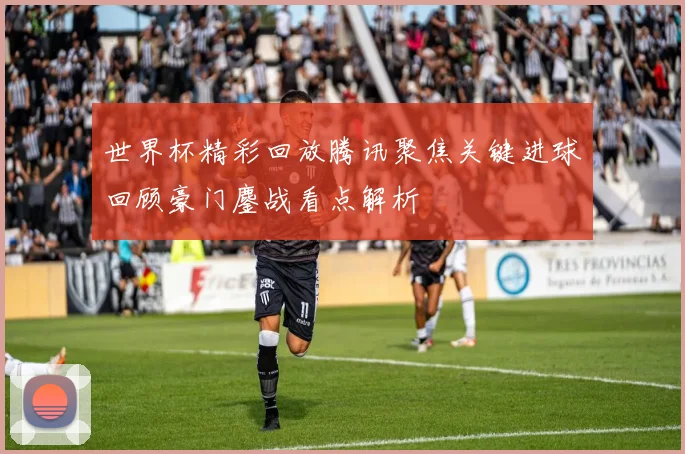 世界杯精彩回放腾讯聚焦关键进球回顾豪门鏖战看点解析
