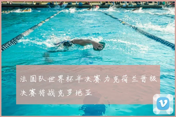 法国队世界杯半决赛力克荷兰晋级决赛将战克罗地亚