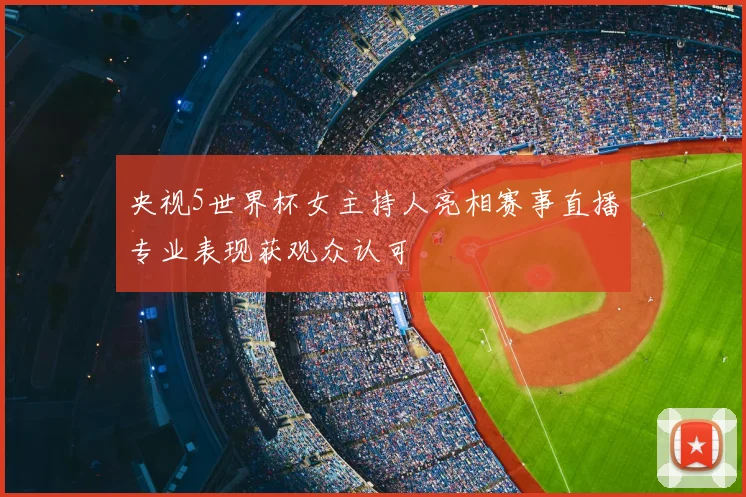 央视5世界杯女主持人亮相赛事直播专业表现获观众认可