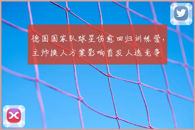 德国国家队球星伤愈回归训练营，主帅换人方案影响首发人选竞争