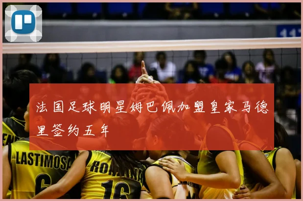 法国足球明星姆巴佩加盟皇家马德里签约五年